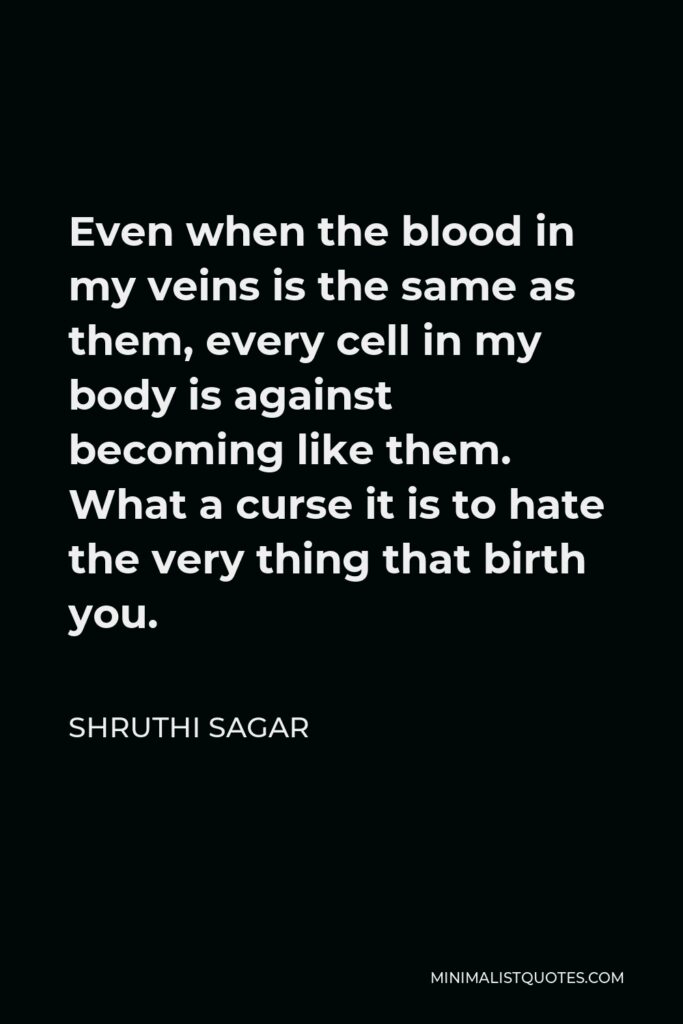 Shruthi Sagar Quote - Even when the blood in my veins is the same as them, every cell in my body is against becoming like them. What a curse it is to hate the very thing that birth you.