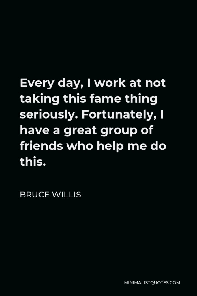 Bruce Willis Quote - Every day, I work at not taking this fame thing seriously. Fortunately, I have a great group of friends who help me do this.