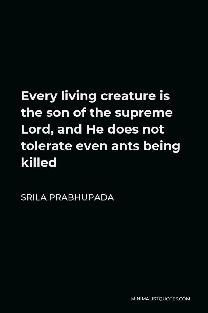 Srila Prabhupada Quote - Every living creature is the son of the supreme Lord, and He does not tolerate even ants being killed