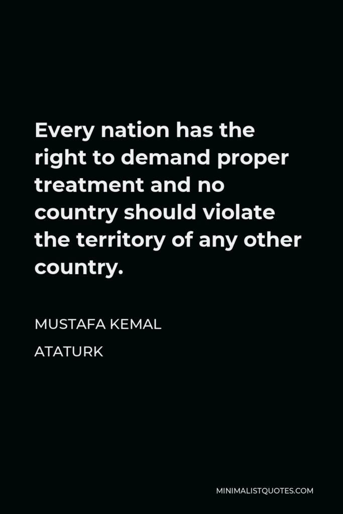 Mustafa Kemal Ataturk Quote - Every nation has the right to demand proper treatment and no country should violate the territory of any other country.
