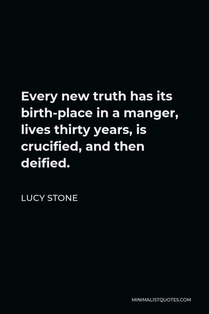 Lucy Stone Quote - Every new truth has its birth-place in a manger, lives thirty years, is crucified, and then deified.