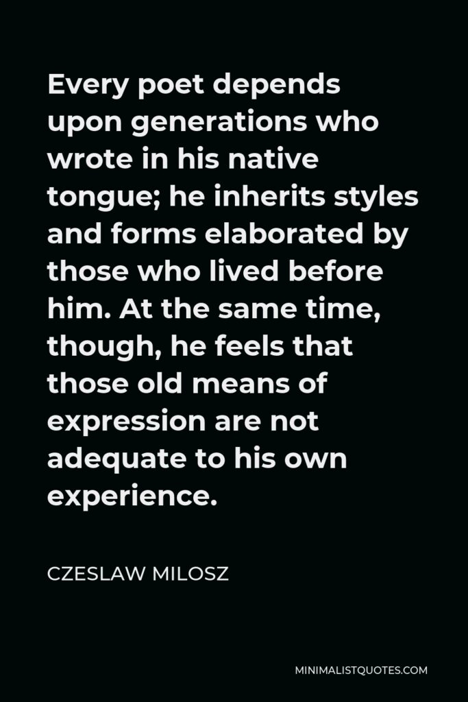 Czeslaw Milosz Quote - Every poet depends upon generations who wrote in his native tongue; he inherits styles and forms elaborated by those who lived before him. At the same time, though, he feels that those old means of expression are not adequate to his own experience.