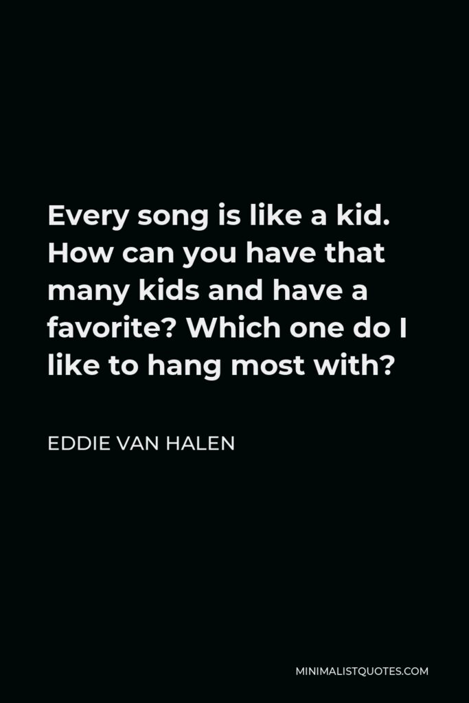 Eddie Van Halen Quote - Every song is like a kid. How can you have that many kids and have a favorite? Which one do I like to hang most with?