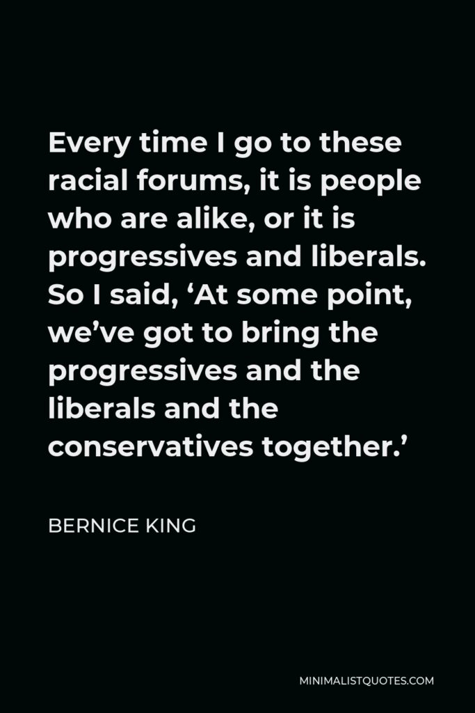 Bernice King Quote - Every time I go to these racial forums, it is people who are alike, or it is progressives and liberals. So I said, ‘At some point, we’ve got to bring the progressives and the liberals and the conservatives together.’