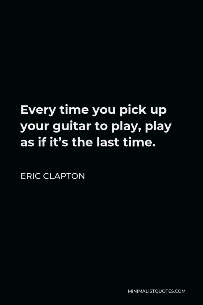 Eric Clapton Quote - Every time you pick up your guitar to play, play as if it’s the last time.