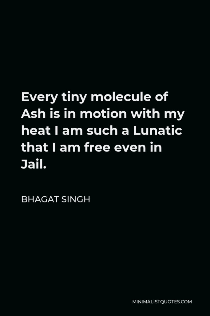 Bhagat Singh Quote - Every tiny molecule of Ash is in motion with my heat I am such a Lunatic that I am free even in Jail.