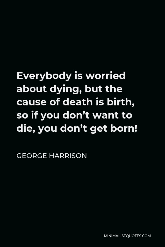George Harrison Quote - Everybody is worried about dying, but the cause of death is birth, so if you don’t want to die, you don’t get born!