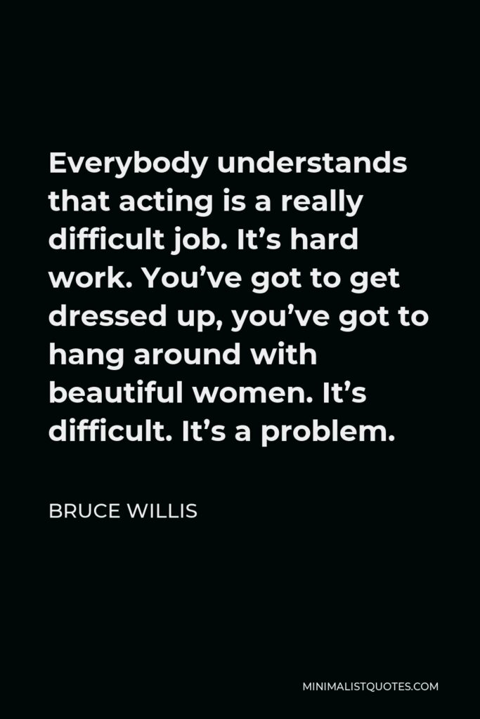 Bruce Willis Quote - Everybody understands that acting is a really difficult job. It’s hard work. You’ve got to get dressed up, you’ve got to hang around with beautiful women. It’s difficult. It’s a problem.