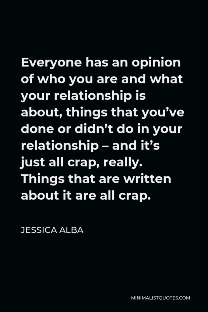 Jessica Alba Quote - Everyone has an opinion of who you are and what your relationship is about, things that you’ve done or didn’t do in your relationship – and it’s just all crap, really. Things that are written about it are all crap.