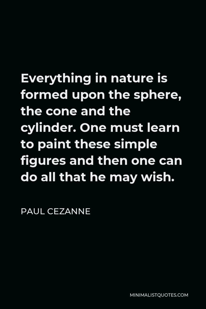 Paul Cezanne Quote - Everything in nature is formed upon the sphere, the cone and the cylinder. One must learn to paint these simple figures and then one can do all that he may wish.