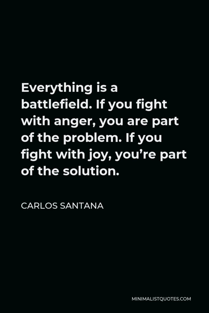 Carlos Santana Quote - Everything is a battlefield. If you fight with anger, you are part of the problem. If you fight with joy, you’re part of the solution.