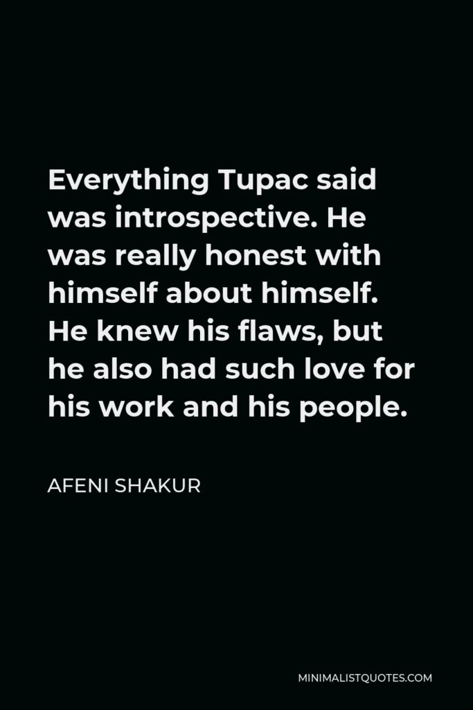 Afeni Shakur Quote - Everything Tupac said was introspective. He was really honest with himself about himself. He knew his flaws, but he also had such love for his work and his people.