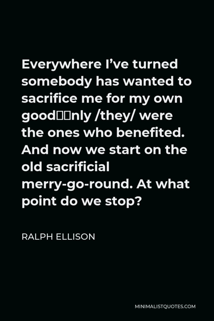 Ralph Ellison Quote - Everywhere I’ve turned somebody has wanted to sacrifice me for my own good—only /they/ were the ones who benefited. And now we start on the old sacrificial merry-go-round. At what point do we stop?