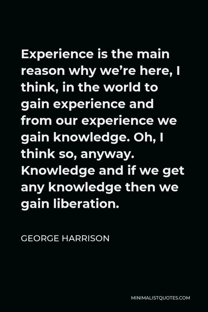 George Harrison Quote - Experience is the main reason why we’re here, I think, in the world to gain experience and from our experience we gain knowledge. Oh, I think so, anyway. Knowledge and if we get any knowledge then we gain liberation.