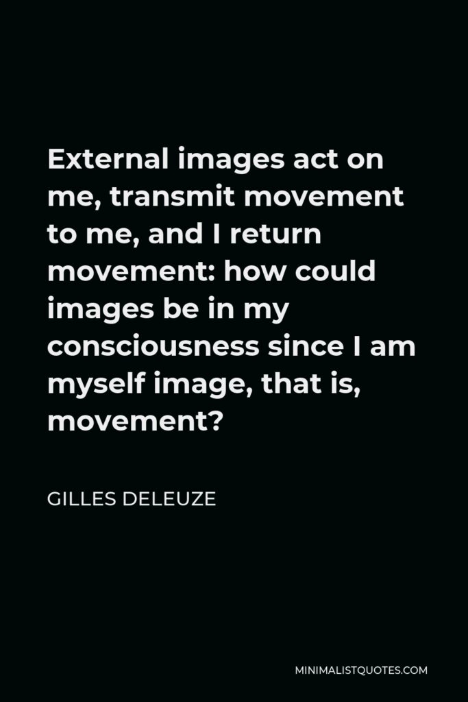 Gilles Deleuze Quote - External images act on me, transmit movement to me, and I return movement: how could images be in my consciousness since I am myself image, that is, movement?