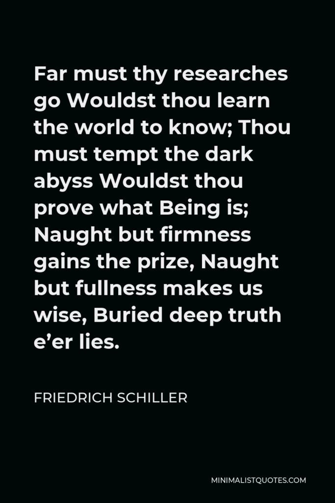 Friedrich Schiller Quote - Far must thy researches go Wouldst thou learn the world to know; Thou must tempt the dark abyss Wouldst thou prove what Being is; Naught but firmness gains the prize, Naught but fullness makes us wise, Buried deep truth e’er lies.