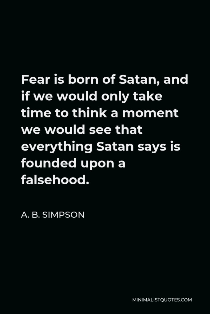 A. B. Simpson Quote - Fear is born of Satan, and if we would only take time to think a moment we would see that everything Satan says is founded upon a falsehood.
