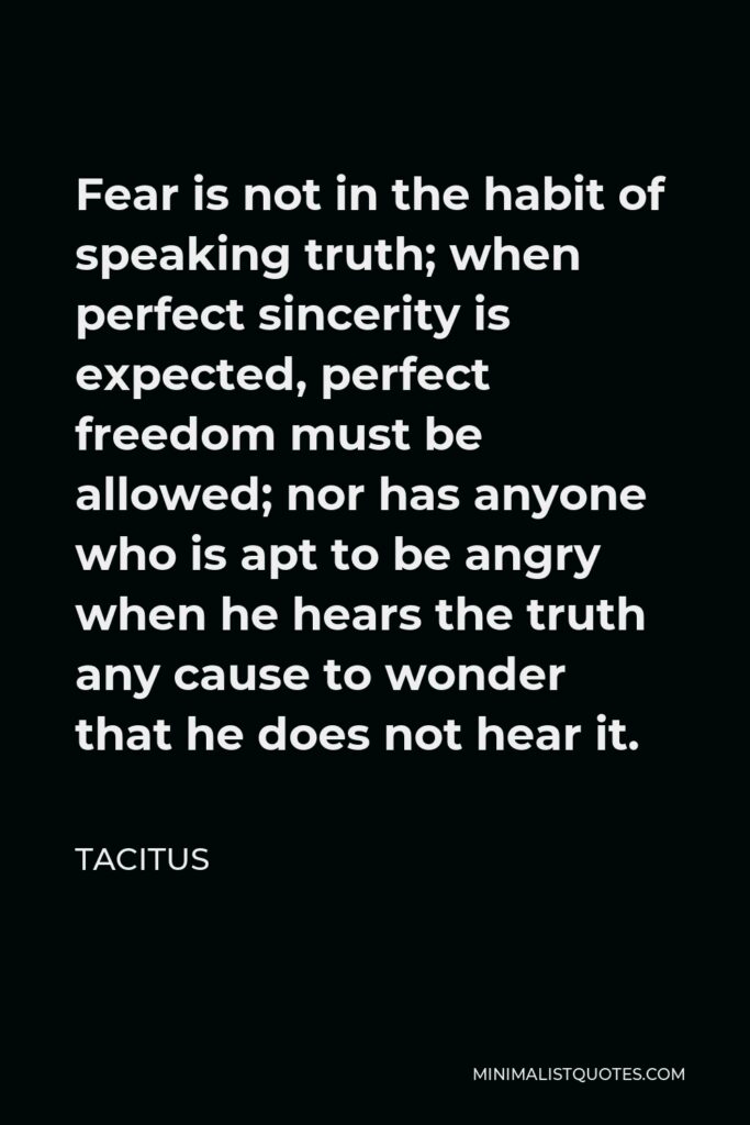 Tacitus Quote - Fear is not in the habit of speaking truth; when perfect sincerity is expected, perfect freedom must be allowed; nor has anyone who is apt to be angry when he hears the truth any cause to wonder that he does not hear it.