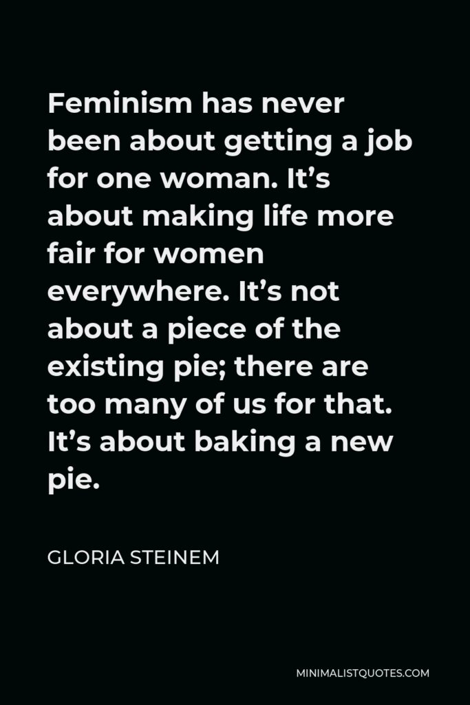 Gloria Steinem Quote - Feminism has never been about getting a job for one woman. It’s about making life more fair for women everywhere. It’s not about a piece of the existing pie; there are too many of us for that. It’s about baking a new pie.