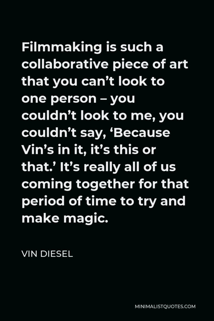 Vin Diesel Quote - Filmmaking is such a collaborative piece of art that you can’t look to one person – you couldn’t look to me, you couldn’t say, ‘Because Vin’s in it, it’s this or that.’ It’s really all of us coming together for that period of time to try and make magic.