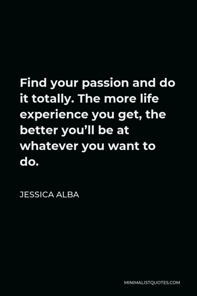 Jessica Alba Quote - Find your passion and do it totally. The more life experience you get, the better you’ll be at whatever you want to do.