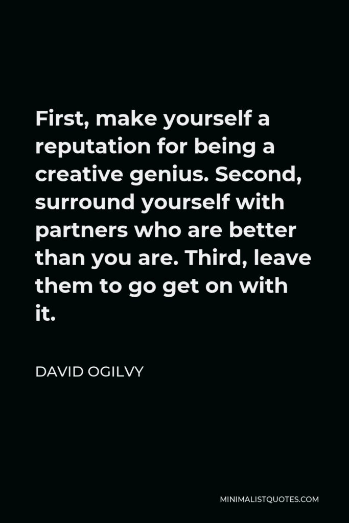 David Ogilvy Quote - First, make yourself a reputation for being a creative genius. Second, surround yourself with partners who are better than you are. Third, leave them to go get on with it.