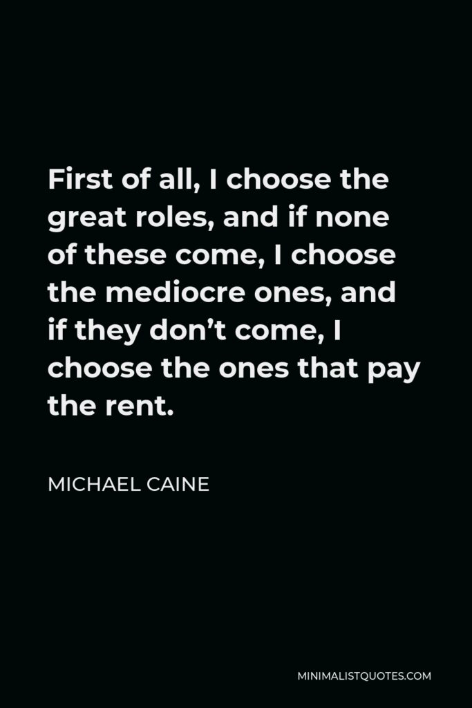 Michael Caine Quote - First of all, I choose the great roles, and if none of these come, I choose the mediocre ones, and if they don’t come, I choose the ones that pay the rent.