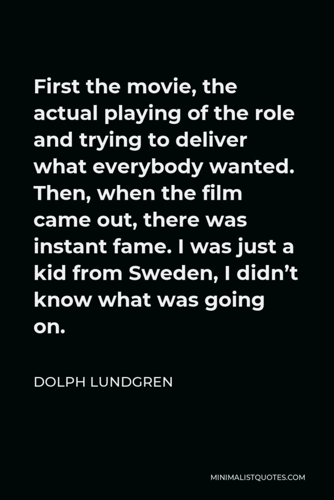 Dolph Lundgren Quote - First the movie, the actual playing of the role and trying to deliver what everybody wanted. Then, when the film came out, there was instant fame. I was just a kid from Sweden, I didn’t know what was going on.
