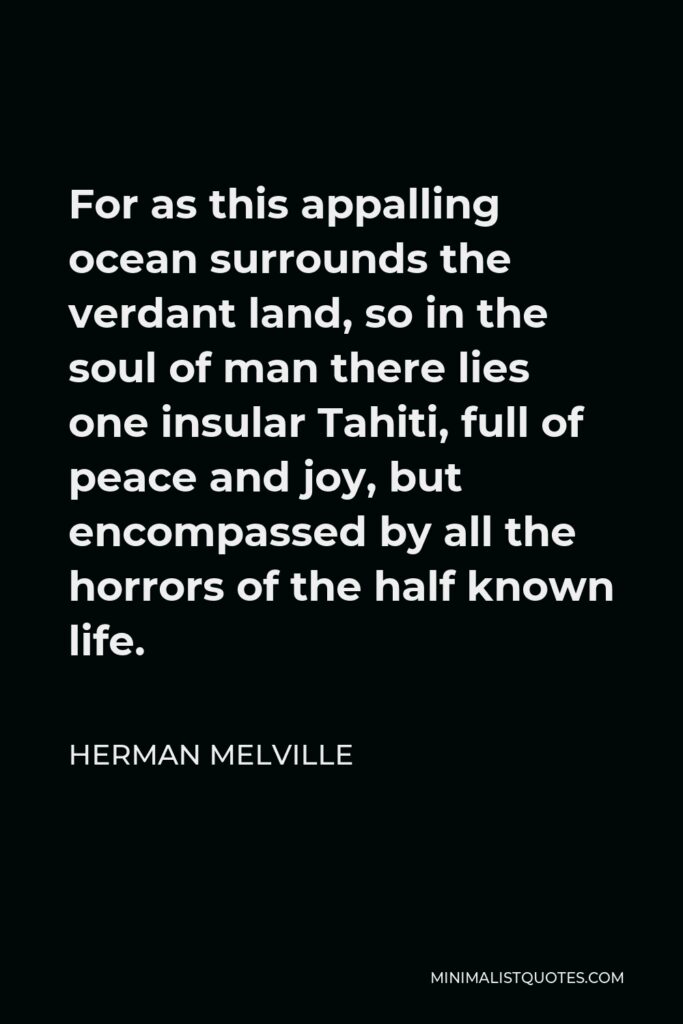 Herman Melville Quote - For as this appalling ocean surrounds the verdant land, so in the soul of man there lies one insular Tahiti, full of peace and joy, but encompassed by all the horrors of the half known life.