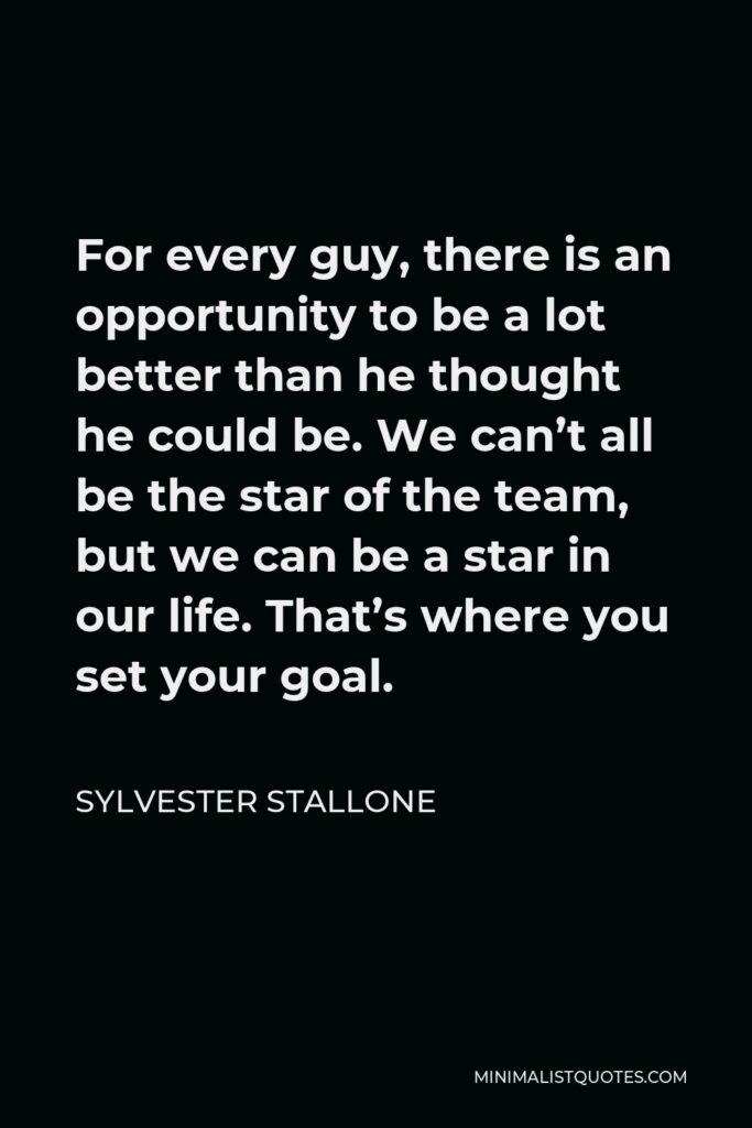 Sylvester Stallone Quote - For every guy, there is an opportunity to be a lot better than he thought he could be. We can’t all be the star of the team, but we can be a star in our life. That’s where you set your goal.