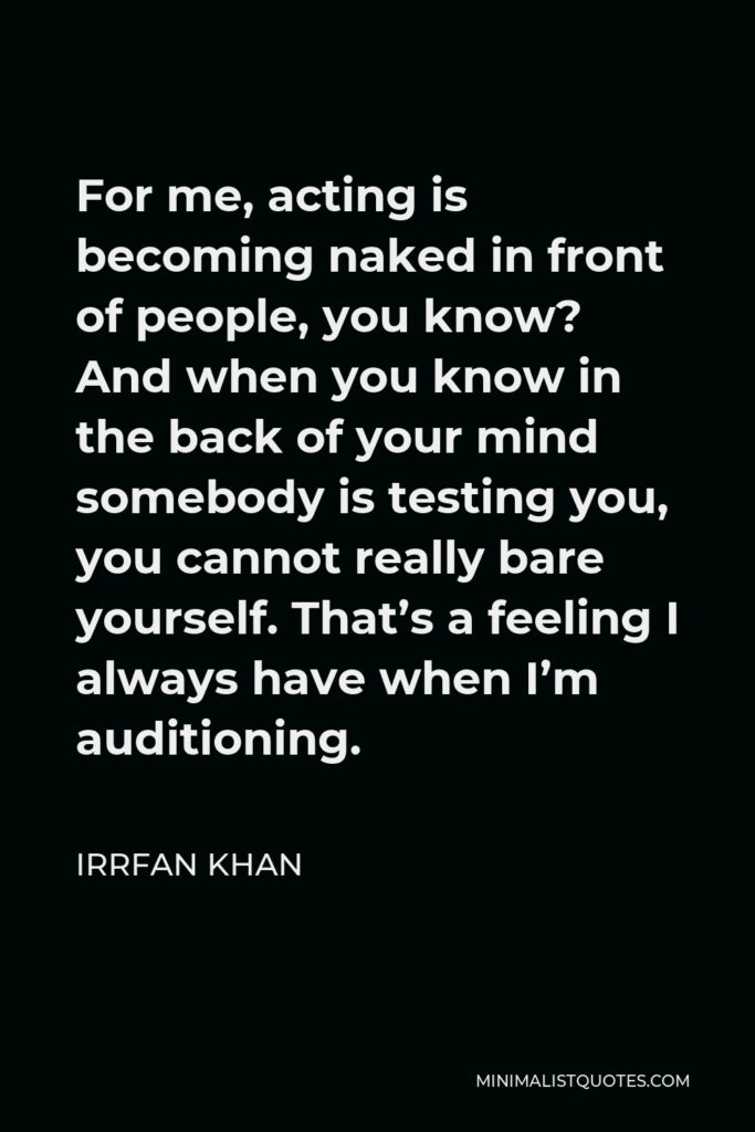 Irrfan Khan Quote - For me, acting is becoming naked in front of people, you know? And when you know in the back of your mind somebody is testing you, you cannot really bare yourself. That’s a feeling I always have when I’m auditioning.