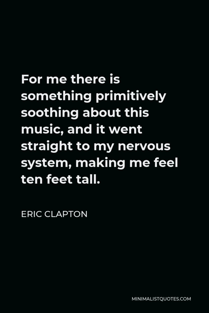 Eric Clapton Quote - For me there is something primitively soothing about this music, and it went straight to my nervous system, making me feel ten feet tall.