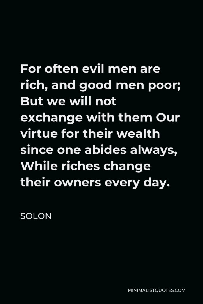 Solon Quote - For often evil men are rich, and good men poor; But we will not exchange with them Our virtue for their wealth since one abides always, While riches change their owners every day.