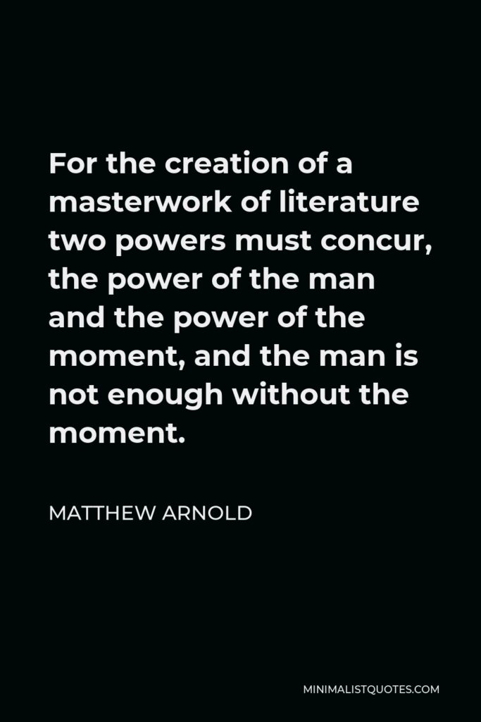 Matthew Arnold Quote - For the creation of a masterwork of literature two powers must concur, the power of the man and the power of the moment, and the man is not enough without the moment.