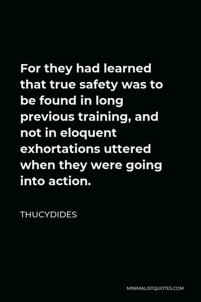 Thucydides Quote - For they had learned that true safety was to be found in long previous training, and not in eloquent exhortations uttered when they were going into action.