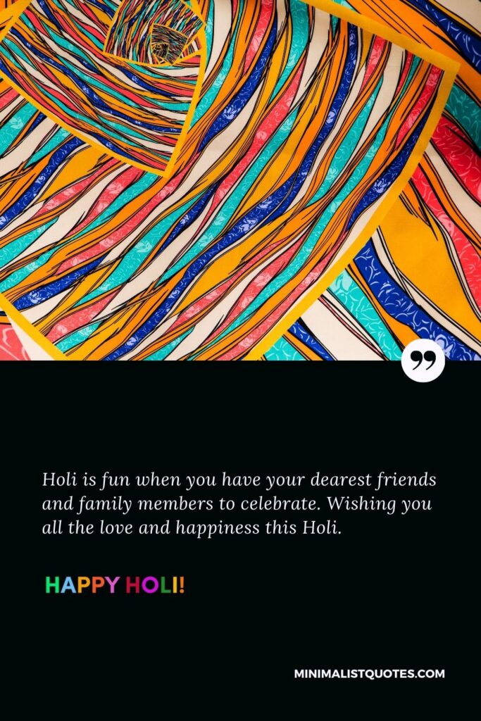 Funny holi quotes in English: Holi is fun when you have your dearest friends and family members to celebrate. Wishing you all the love and happiness this Holi. Happy Holi!