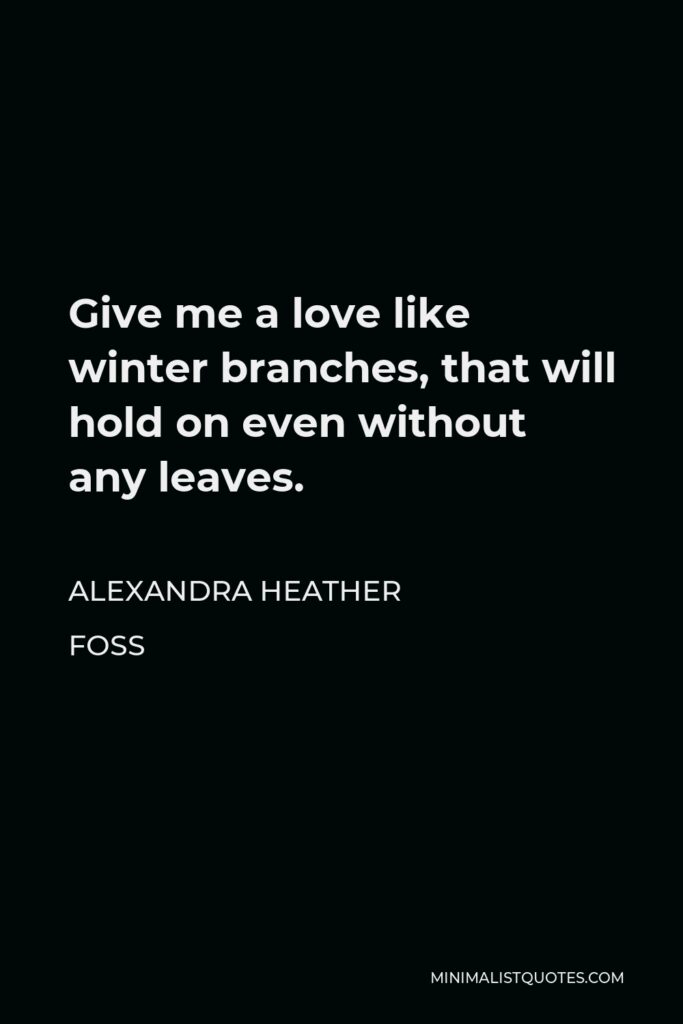 Alexandra Heather Foss Quote - Give me a love like winter branches, that will hold on even without any leaves.