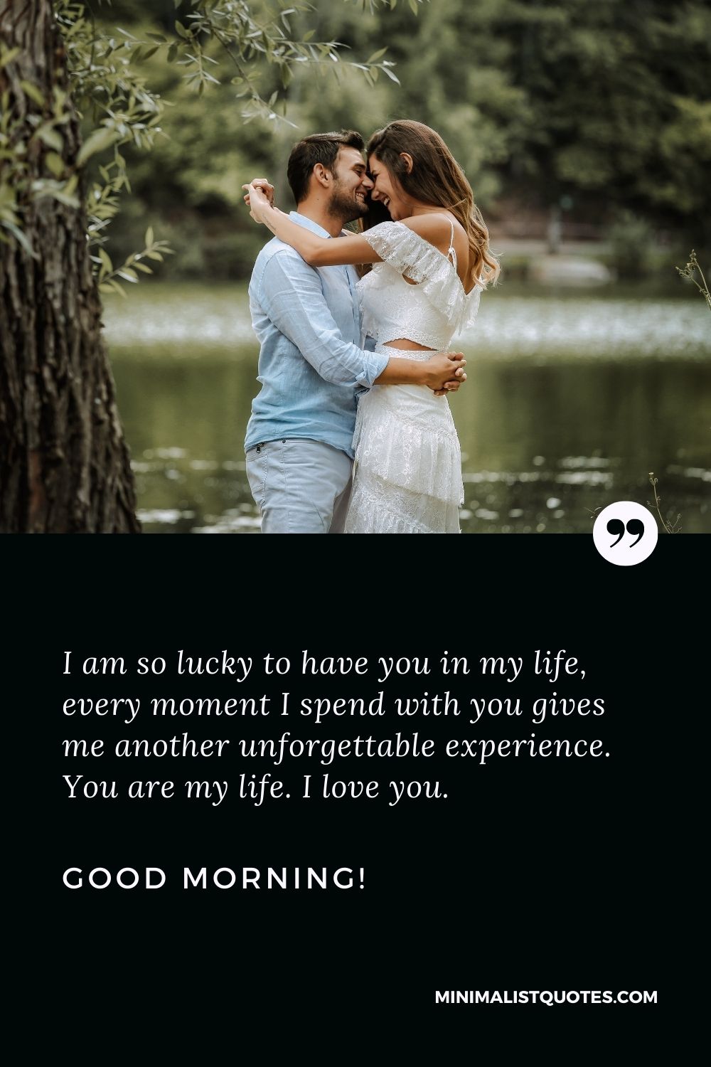 Good morning messages for him that touches the heart: I am so lucky to have you in my life, every moment I spend with you gives me another unforgettable experience. You are my life. I love you. Good Morning!
