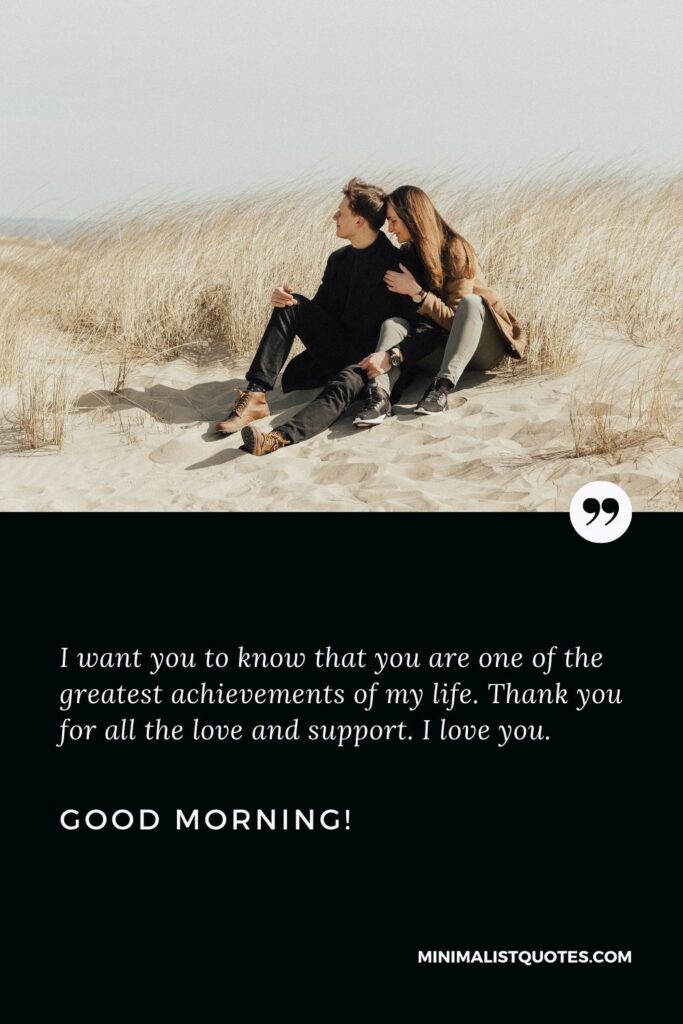 Good morning wishes for girlfriend: I want you to know that you are one of the greatest achievements of my life. Thank you for all the love and support. I love you. Good Morning!