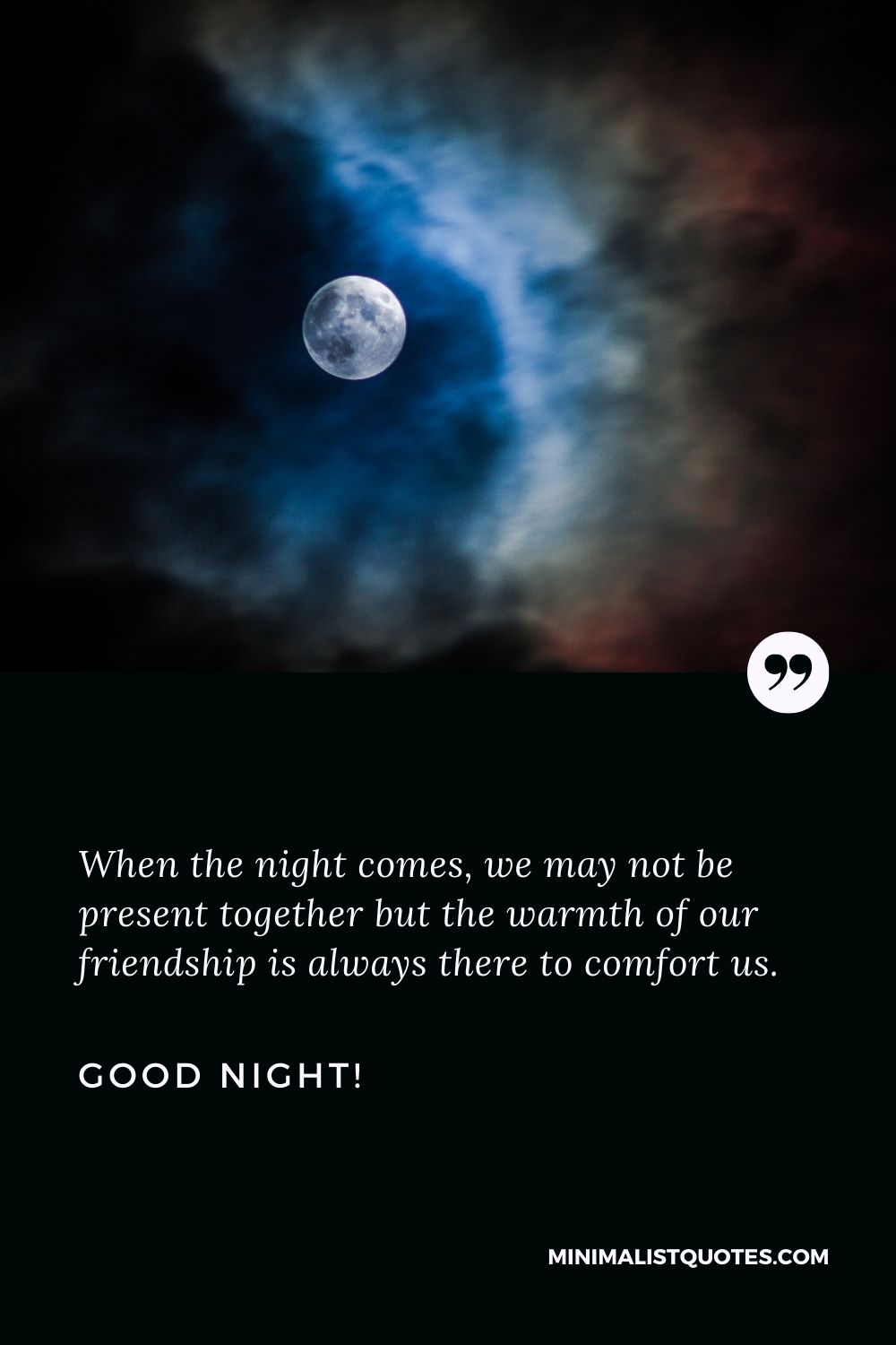 Good night my friend: When the night comes, we may not be present together but the warmth of our friendship is always there to comfort us. Good Night!