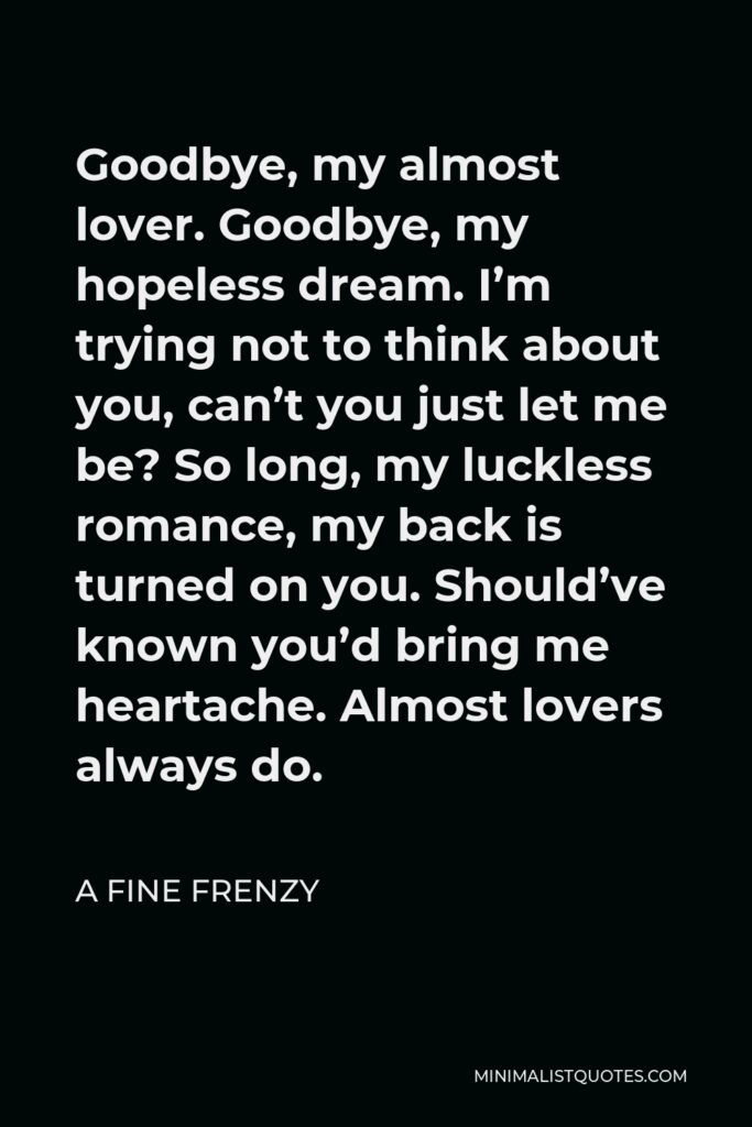 A Fine Frenzy Quote - Goodbye, my almost lover. Goodbye, my hopeless dream. I’m trying not to think about you, can’t you just let me be? So long, my luckless romance, my back is turned on you. Should’ve known you’d bring me heartache. Almost lovers always do.