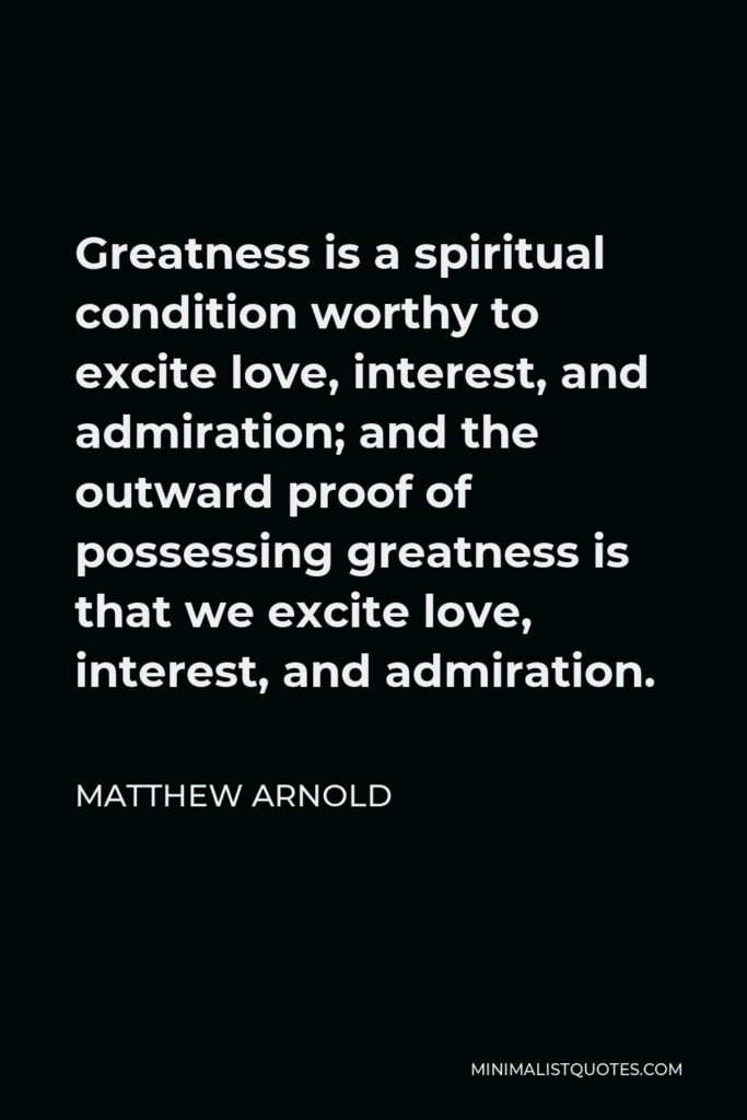 Matthew Arnold Quote - Greatness is a spiritual condition worthy to excite love, interest, and admiration; and the outward proof of possessing greatness is that we excite love, interest, and admiration.