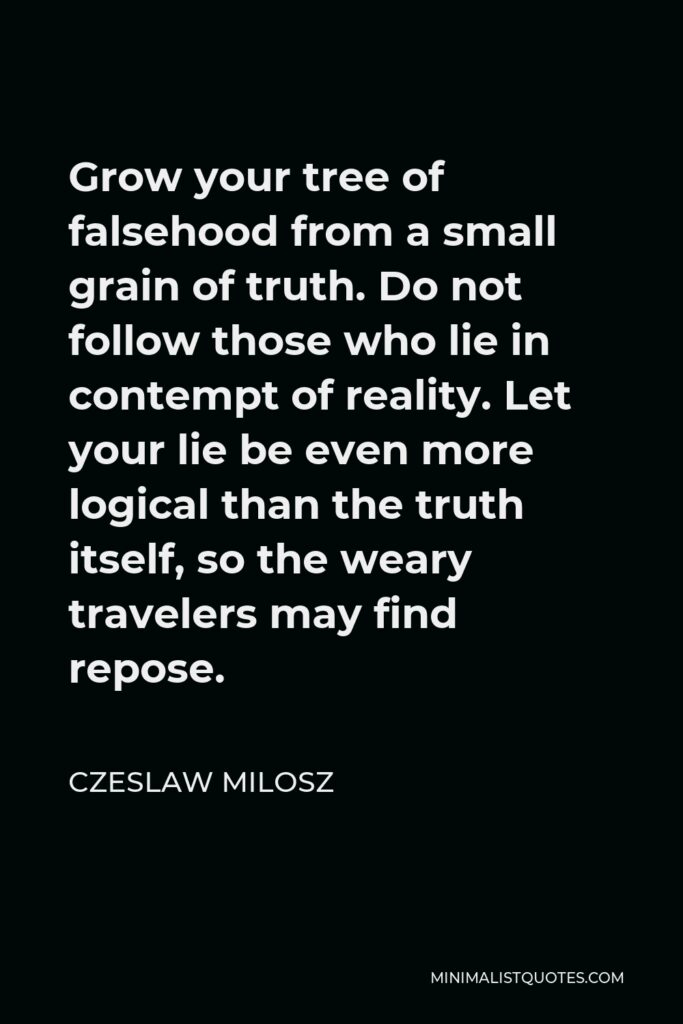 Czeslaw Milosz Quote - Grow your tree of falsehood from a small grain of truth. Do not follow those who lie in contempt of reality. Let your lie be even more logical than the truth itself, so the weary travelers may find repose.