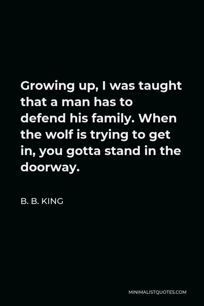 B. B. King Quote - Growing up, I was taught that a man has to defend his family. When the wolf is trying to get in, you gotta stand in the doorway.