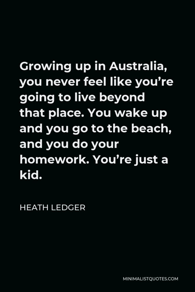 Heath Ledger Quote - Growing up in Australia, you never feel like you’re going to live beyond that place. You wake up and you go to the beach, and you do your homework. You’re just a kid.