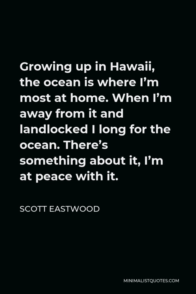 Scott Eastwood Quote - Growing up in Hawaii, the ocean is where I’m most at home. When I’m away from it and landlocked I long for the ocean. There’s something about it, I’m at peace with it.