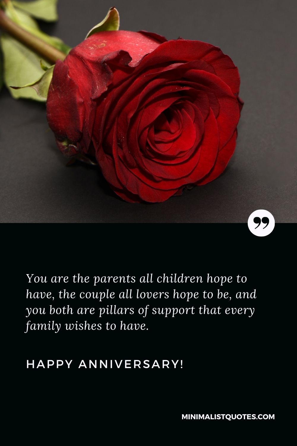 Happy anniversary mom and dad: You are the parents all children hope to have, the couple all lovers hope to be, and you both are pillars of support that every family wishes to have. Happy Anniversary!