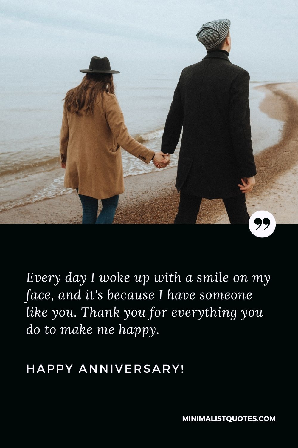Happy anniversary quotes for husband: Every day I woke up with a smile on my face, and it's because I have someone like you. Thank you for everything you do to make me happy. Happy Anniversary!
