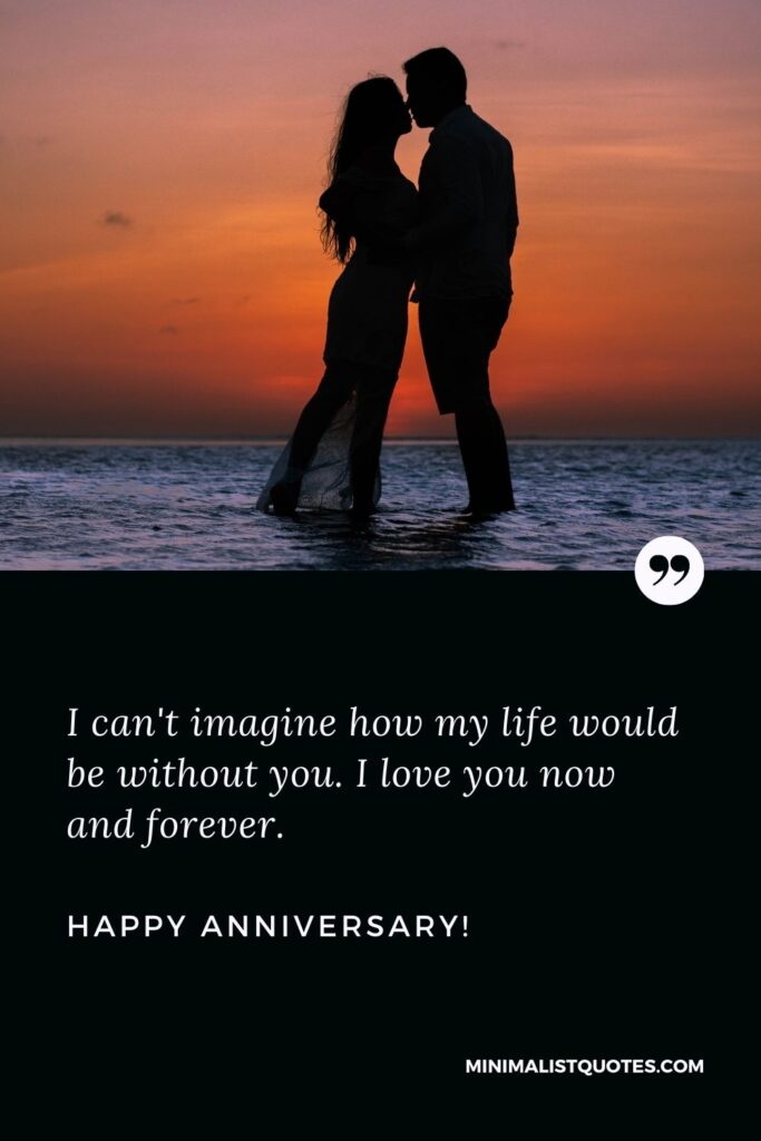 Happy anniversary wishes for wife: I can't imagine how my life would be without you. I love you now and forever. Happy Anniversary!