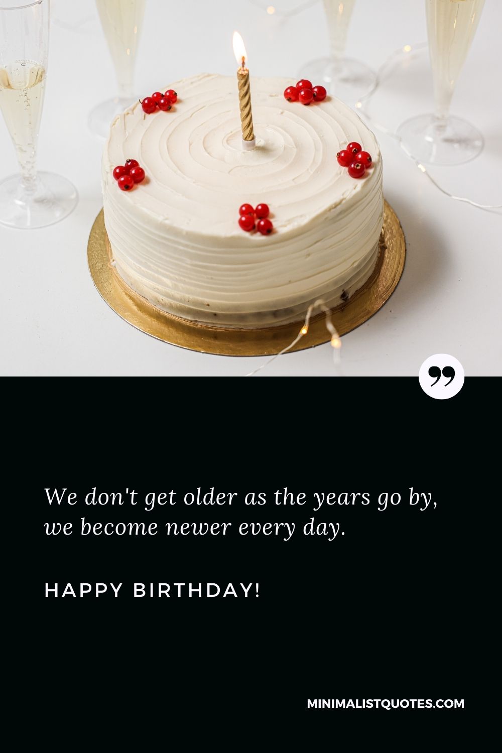 Happy birthday status: We don't get older as the years go by, we become newer every day. Happy Birthday!